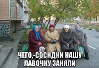  чего,-сосндки нашу лавочку заняли