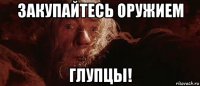 закупайтесь оружием глупцы!