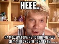 неее.. на модератора не потяну, лучше деффки сисьги покажите!