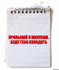 привыкай к минусам. буду тебя изводить