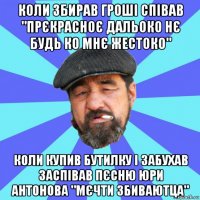 коли збирав гроші співав "прєкрасноє дальоко нє будь ко мнє жестоко" коли купив бутилку і забухав заспівав пєсню юри антонова "мєчти збиваютца"