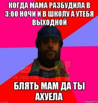 когда мама разбудила в 3:00 ночи и в школу а утебя выходной блять мам да ты ахуела