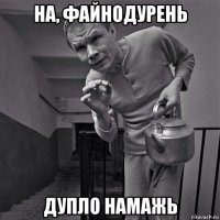 на, файнодурень дупло намажь