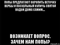 попы предлагают окропить веточку вербы и пасхальный куличь святой водой дома самим.... возникает вопрос. зачем нам попы?