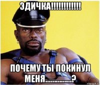 эдичка!!!!!!!!!!!! почему ты покинул меня...…………?