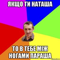 якщо ти наташа то в тебе між ногами параша