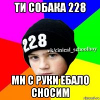 ти собака 228 ми с руки ебало сносим