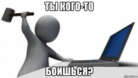 ты кого-то боишься?