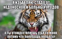 я избавляю стадо от недоносков и больных уродов а ты отождествляешь себя со мной, потому что покупаешь колбасу?