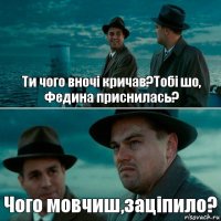 Ти чого вночі кричав?Тобі шо, Федина приснилась? Чого мовчиш,заціпило?