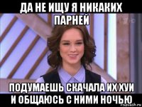 да не ищу я никаких парней подумаешь скачала их хуи и общаюсь с ними ночью