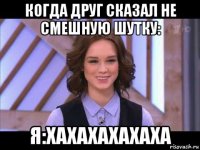 когда друг сказал не смешную шутку: я:хахахахахаха