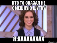 кто то сказал не смешную шутку я:хахахахах