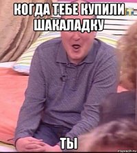 когда тебе купили шакаладку ты