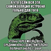 а что, если вся эта самоизоляция устроена только для того, чтобы через месяц, весь средний класс действительно получал около 17 000р