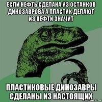 если нефть сделана из останков динозаврова а пластик делают из нефти значит пластиковые динозавры сделаны из настоящих