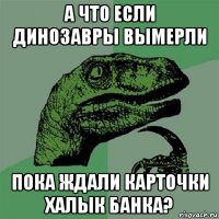 а что если динозавры вымерли пока ждали карточки халык банка?