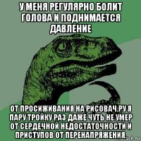 у меня регулярно болит голова и поднимается давление от просиживания на рисовач.ру я пару тройку раз даже чуть не умер от сердечной недостаточности и приступов от перенапряжения.