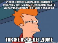 училка спросила домашние задание и говаришь что ты забыл домашнию работу дома училка говарит ну ты же и так дома так же я: я в дет.доме