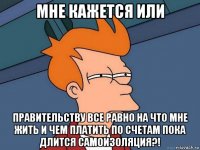 мне кажется или правительству все равно на что мне жить и чем платить по счетам пока длится самоизоляция?!