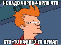 не надо чирли-чирли что кто+то на кого-то думал