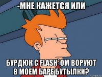 -мне кажется или бурдюк с flash`ом воруют в моем баре бутылки?