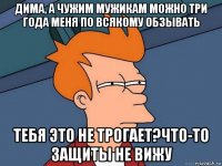 дима, а чужим мужикам можно три года меня по всякому обзывать тебя это не трогает?что-то защиты не вижу