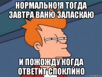 нормально!я тогда завтра ваню заласкаю и пожожду когда ответит споклйно