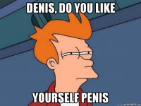 denis, do you like yourself penis