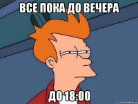 все пока до вечера до 18:00