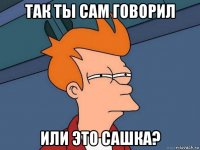 так ты сам говорил или это сашка?