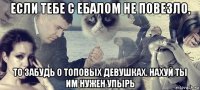 если тебе с ебалом не повезло, то забудь о топовых девушках. нахуй ты им нужен упырь