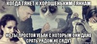 когда тянет к хорошеньким тянкам но ты простой уебан с которым они даже срать рядом не сядут