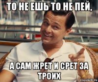 то не ешь то не пей, а сам жрет и срет за троих