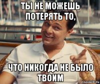 ты не можешь потерять то, что никогда не было твоим