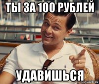 ты за 100 рублей удавишься