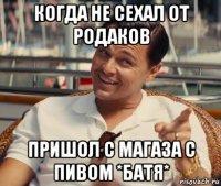 когда не сехал от родаков пришол с магаза с пивом *батя*