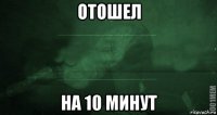 отошел на 10 минут