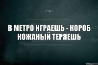 В метро играешь - короб кожаный теряешь