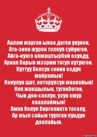 Аалам жарган ынаа деген унунон,
Ата-энен журок толкуп суйунгон.
Айга-кунго алмаштырбай озунду,
Арнап барын мээрим тогуп кутунгон.
Куттуу болсун сенин оздук майрамын!
Конулун шат, которулсун маанайын!
Коп жакшылык, тугонбогон,
Чын ден-соолук, узун омур кааалаймын!
Аман болуп биргеликте тосолу,
Ар жыл сайын туулган кундун даалайын.