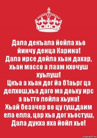 Дала декъала йойла хьо йинчу денца Карина!
Дала ирсе дойла хьан дахар, хьан массо а лаам кхочуш хуьлуш!
Цкъа а хьан дог йа б1аьрг ца делхош,хьа даго ма доьху ирс а аьтто лойла хьуна!
Хьай безачер во цу гуш,даим ела елла, цар хьа дог хьостуш, Дала дукха яха йойл хьо!