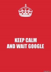 KEEP CALM
AND WAIT GOOGLE