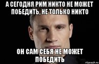 а сегодня рим никто не может победить, не только никто он сам себя не может победить