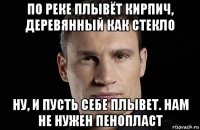 по реке плывёт кирпич, деревянный как стекло ну, и пусть себе плывет. нам не нужен пенопласт