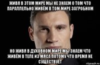 живя в этом мире мы не знаем о том что параллельно живём в том мире загробном но живя в духовном мире мы знаем что живём в теле из мяса потому что время не существует