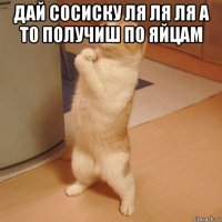 дай сосиску ля ля ля а то получиш по яйцам 