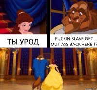 ТЫ УРОД FUCKIN SLAVE GET OUT ASS BACK HERE !?