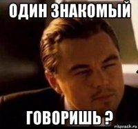 один знакомый говоришь ?