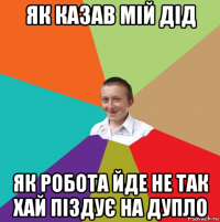 як казав мій дід як робота йде не так хай піздує на дупло