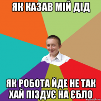 як казав мій дід як робота йде не так хай піздує на єбло